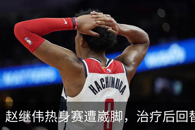 赵继伟热身赛遭崴脚，治疗后回替补席表情仍痛苦，幸好问题不大！